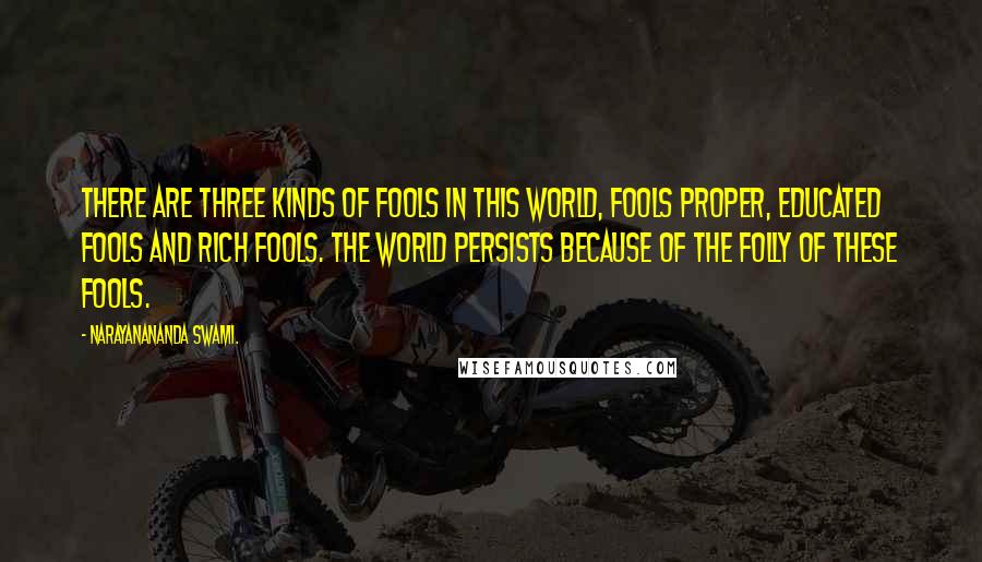 Narayanananda Swami. Quotes: There are three kinds of fools in this world, fools proper, educated fools and rich fools. The world persists because of the folly of these fools.