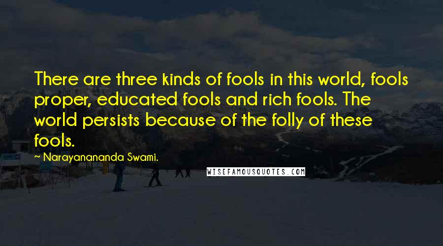 Narayanananda Swami. Quotes: There are three kinds of fools in this world, fools proper, educated fools and rich fools. The world persists because of the folly of these fools.