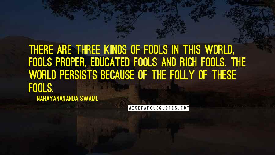 Narayanananda Swami. Quotes: There are three kinds of fools in this world, fools proper, educated fools and rich fools. The world persists because of the folly of these fools.