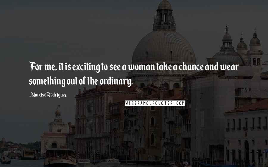 Narciso Rodriguez Quotes: For me, it is exciting to see a woman take a chance and wear something out of the ordinary.