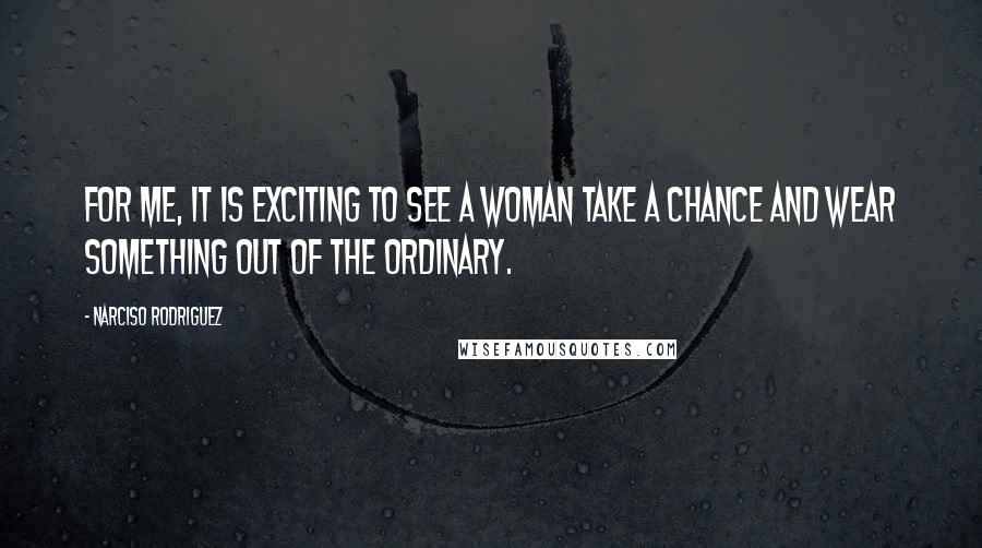 Narciso Rodriguez Quotes: For me, it is exciting to see a woman take a chance and wear something out of the ordinary.