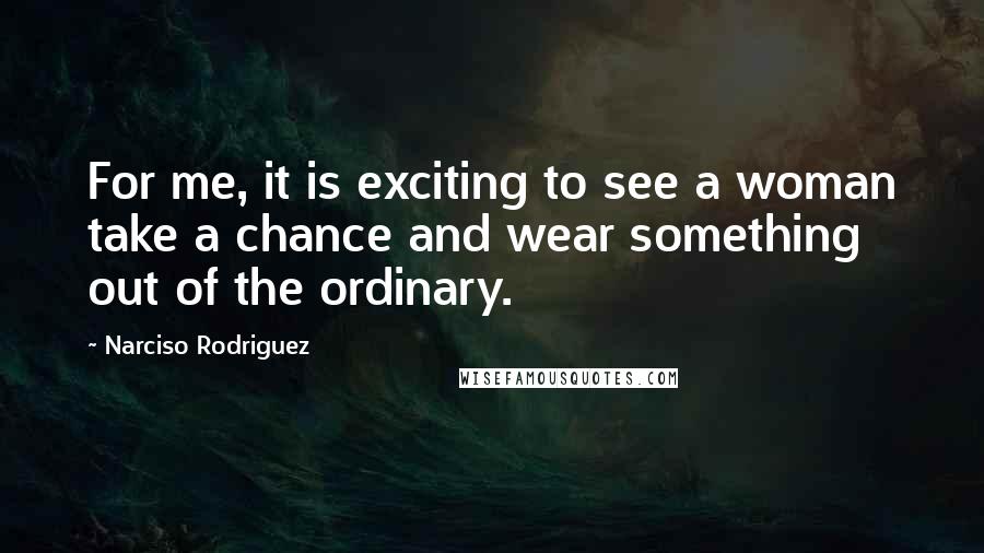 Narciso Rodriguez Quotes: For me, it is exciting to see a woman take a chance and wear something out of the ordinary.