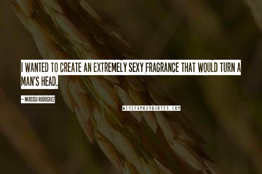 Narciso Rodriguez Quotes: I wanted to create an extremely sexy fragrance that would turn a man's head.