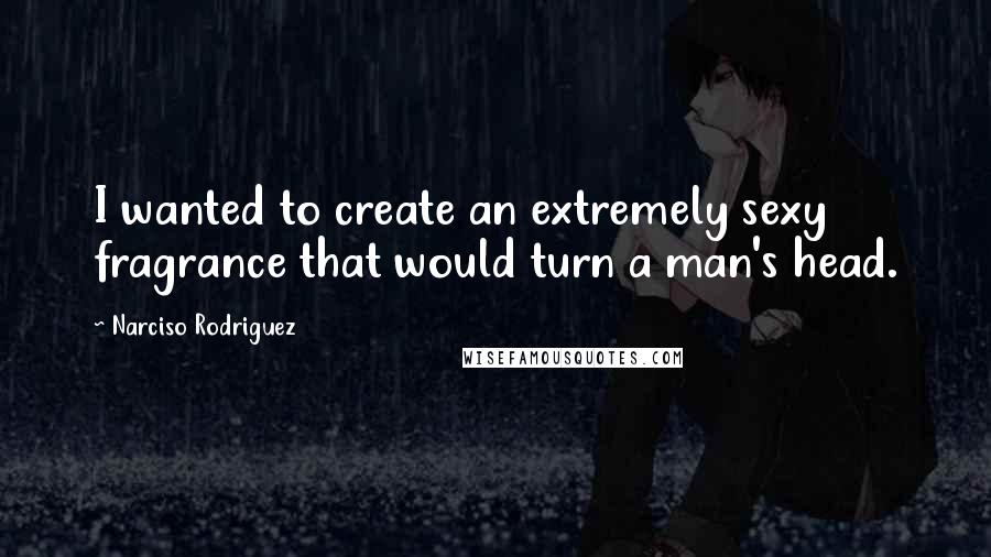 Narciso Rodriguez Quotes: I wanted to create an extremely sexy fragrance that would turn a man's head.