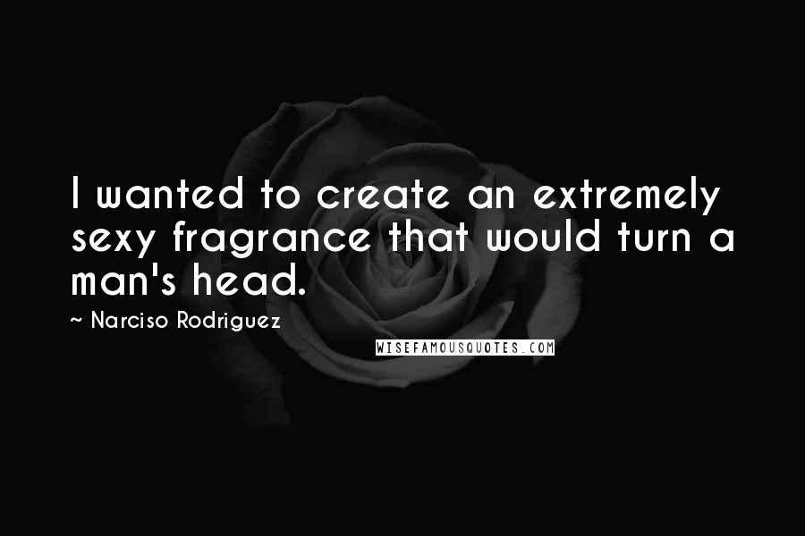 Narciso Rodriguez Quotes: I wanted to create an extremely sexy fragrance that would turn a man's head.