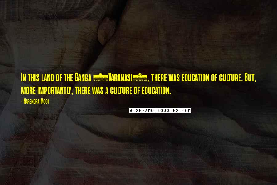 Narendra Modi Quotes: In this land of the Ganga (Varanasi), there was education of culture. But, more importantly, there was a culture of education.