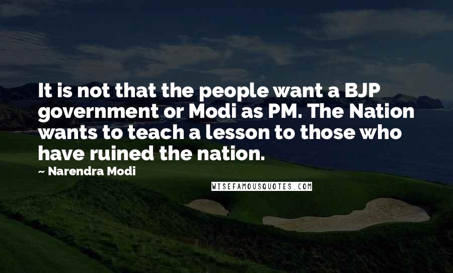 Narendra Modi Quotes: It is not that the people want a BJP government or Modi as PM. The Nation wants to teach a lesson to those who have ruined the nation.