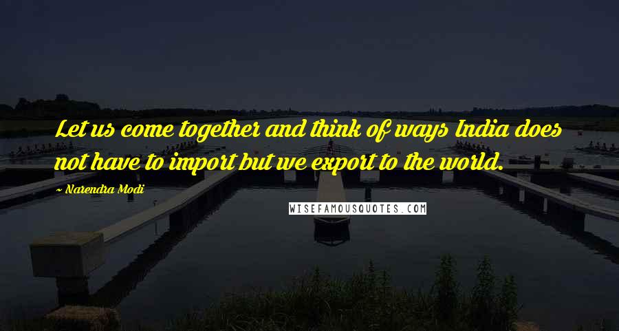 Narendra Modi Quotes: Let us come together and think of ways India does not have to import but we export to the world.