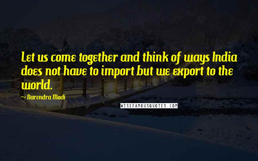 Narendra Modi Quotes: Let us come together and think of ways India does not have to import but we export to the world.