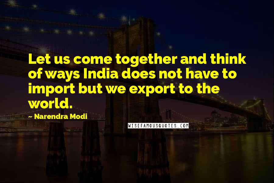 Narendra Modi Quotes: Let us come together and think of ways India does not have to import but we export to the world.