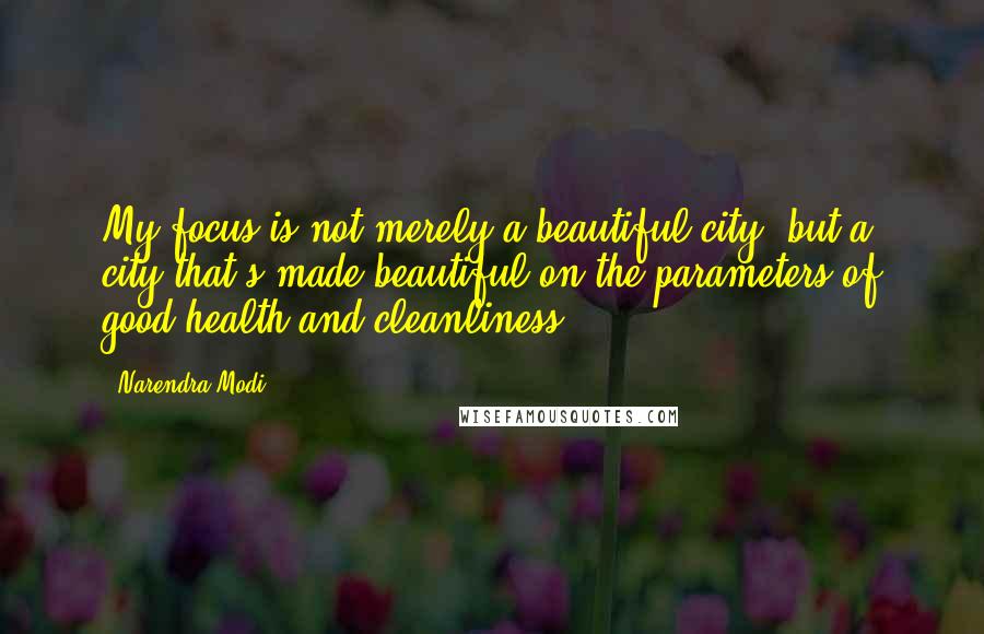 Narendra Modi Quotes: My focus is not merely a beautiful city, but a city that's made beautiful on the parameters of good health and cleanliness