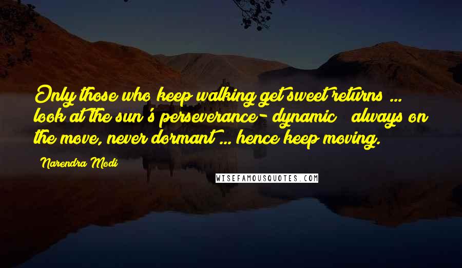 Narendra Modi Quotes: Only those who keep walking get sweet returns ... look at the sun's perseverance- dynamic & always on the move, never dormant ... hence keep moving.