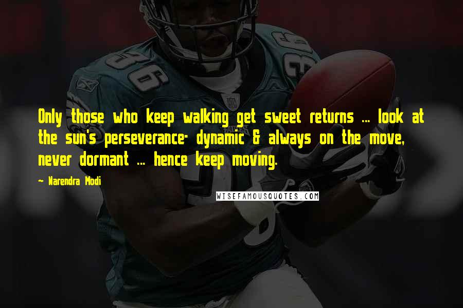 Narendra Modi Quotes: Only those who keep walking get sweet returns ... look at the sun's perseverance- dynamic & always on the move, never dormant ... hence keep moving.