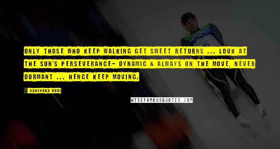 Narendra Modi Quotes: Only those who keep walking get sweet returns ... look at the sun's perseverance- dynamic & always on the move, never dormant ... hence keep moving.