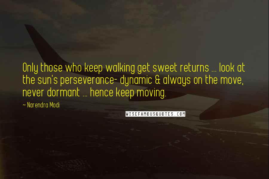 Narendra Modi Quotes: Only those who keep walking get sweet returns ... look at the sun's perseverance- dynamic & always on the move, never dormant ... hence keep moving.