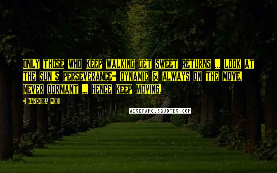 Narendra Modi Quotes: Only those who keep walking get sweet returns ... look at the sun's perseverance- dynamic & always on the move, never dormant ... hence keep moving.