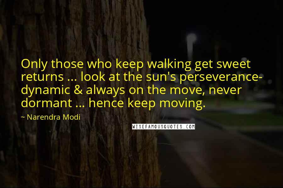 Narendra Modi Quotes: Only those who keep walking get sweet returns ... look at the sun's perseverance- dynamic & always on the move, never dormant ... hence keep moving.