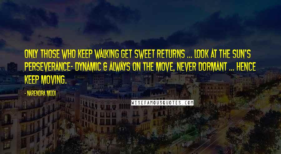 Narendra Modi Quotes: Only those who keep walking get sweet returns ... look at the sun's perseverance- dynamic & always on the move, never dormant ... hence keep moving.