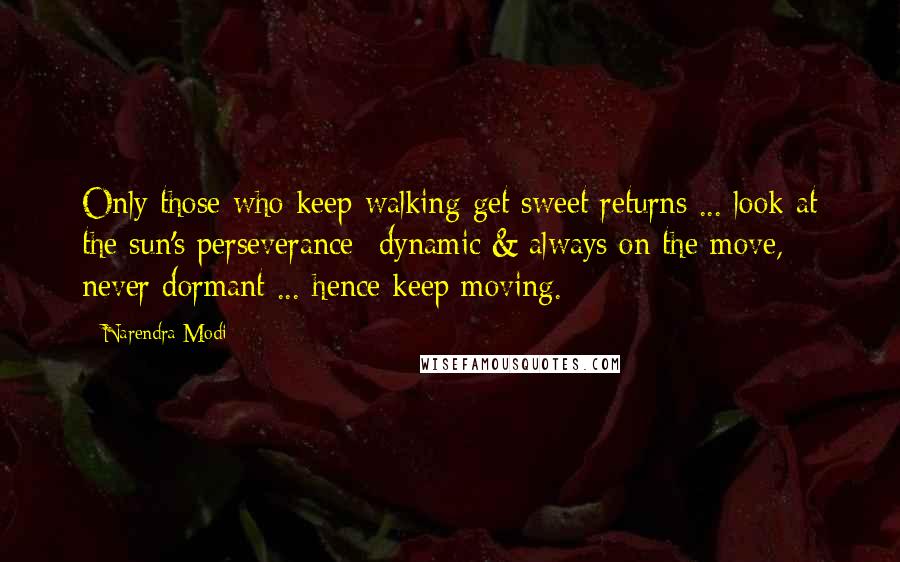 Narendra Modi Quotes: Only those who keep walking get sweet returns ... look at the sun's perseverance- dynamic & always on the move, never dormant ... hence keep moving.