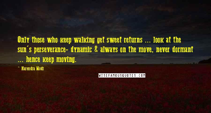 Narendra Modi Quotes: Only those who keep walking get sweet returns ... look at the sun's perseverance- dynamic & always on the move, never dormant ... hence keep moving.