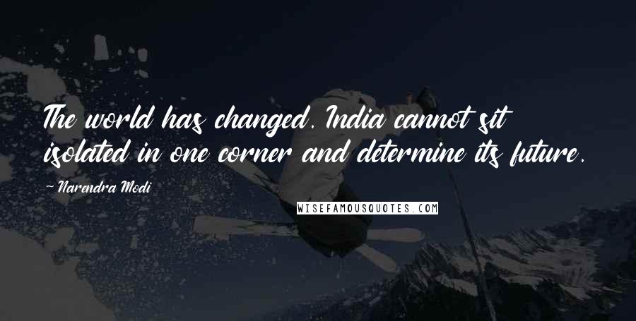 Narendra Modi Quotes: The world has changed. India cannot sit isolated in one corner and determine its future.
