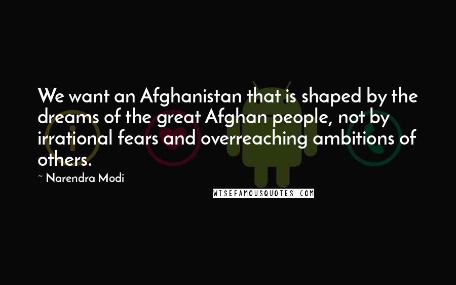 Narendra Modi Quotes: We want an Afghanistan that is shaped by the dreams of the great Afghan people, not by irrational fears and overreaching ambitions of others.