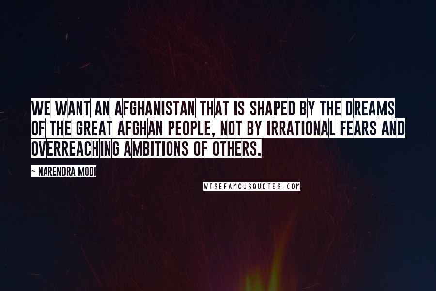 Narendra Modi Quotes: We want an Afghanistan that is shaped by the dreams of the great Afghan people, not by irrational fears and overreaching ambitions of others.