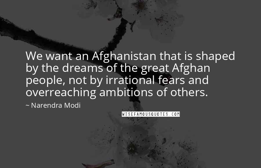 Narendra Modi Quotes: We want an Afghanistan that is shaped by the dreams of the great Afghan people, not by irrational fears and overreaching ambitions of others.
