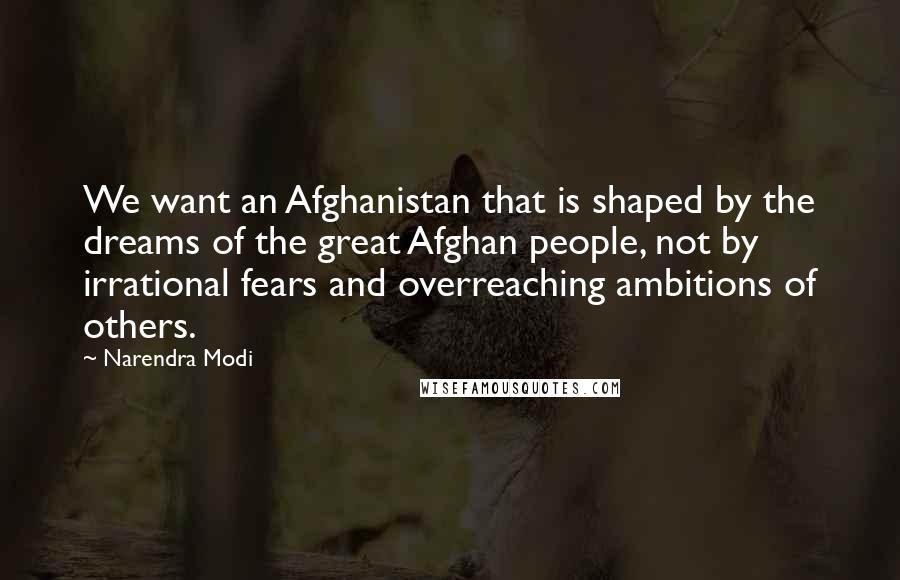 Narendra Modi Quotes: We want an Afghanistan that is shaped by the dreams of the great Afghan people, not by irrational fears and overreaching ambitions of others.