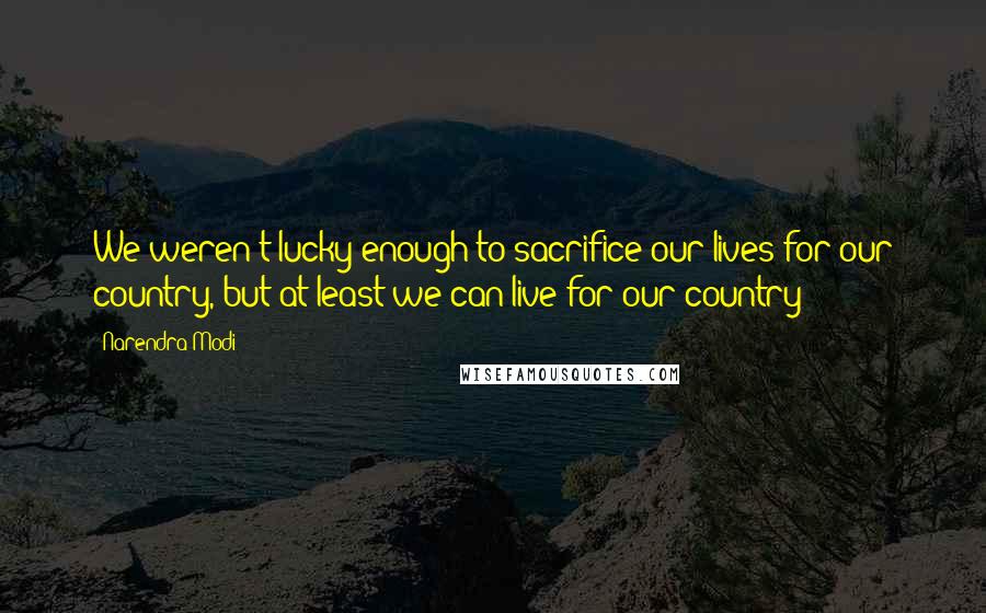 Narendra Modi Quotes: We weren't lucky enough to sacrifice our lives for our country, but at least we can live for our country!