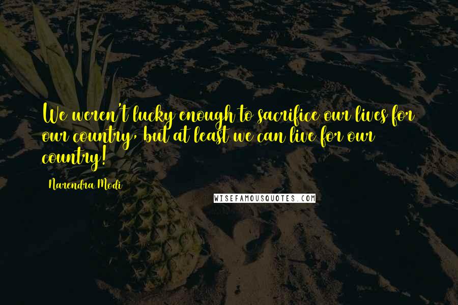 Narendra Modi Quotes: We weren't lucky enough to sacrifice our lives for our country, but at least we can live for our country!