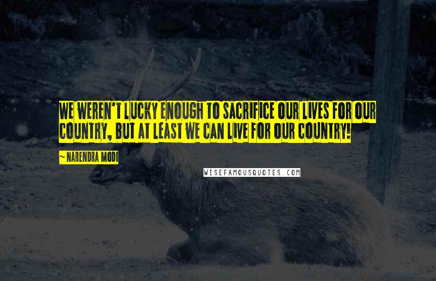 Narendra Modi Quotes: We weren't lucky enough to sacrifice our lives for our country, but at least we can live for our country!