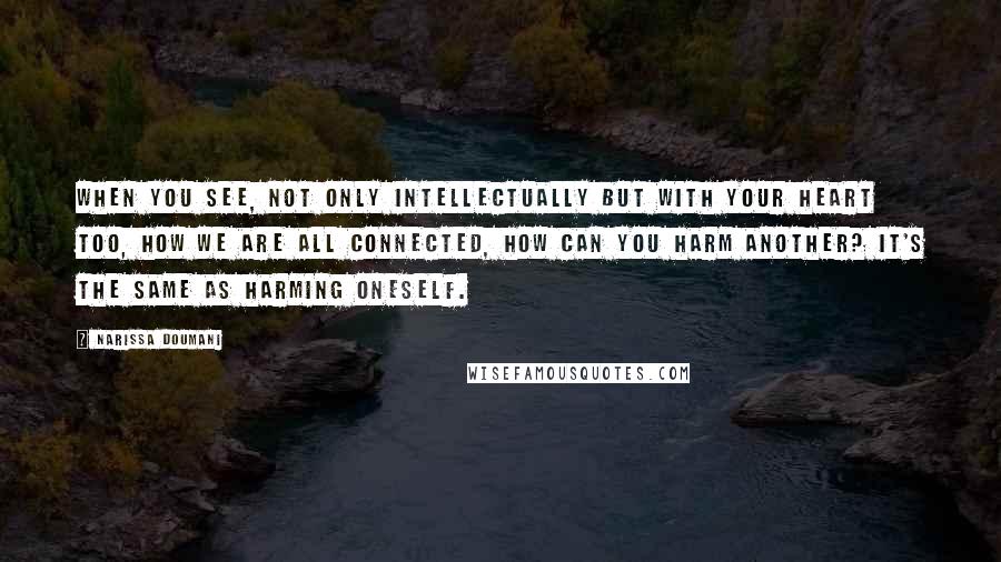 Narissa Doumani Quotes: When you see, not only intellectually but with your heart too, how we are all connected, how can you harm another? It's the same as harming oneself.