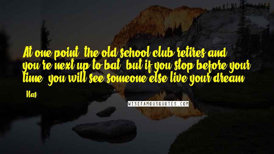 Nas Quotes: At one point, the old school club retires and you're next up to bat, but if you stop before your time, you will see someone else live your dream.