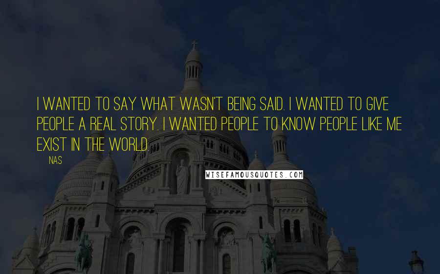 Nas Quotes: I wanted to say what wasn't being said. I wanted to give people a real story. I wanted people to know people like me exist in the world.