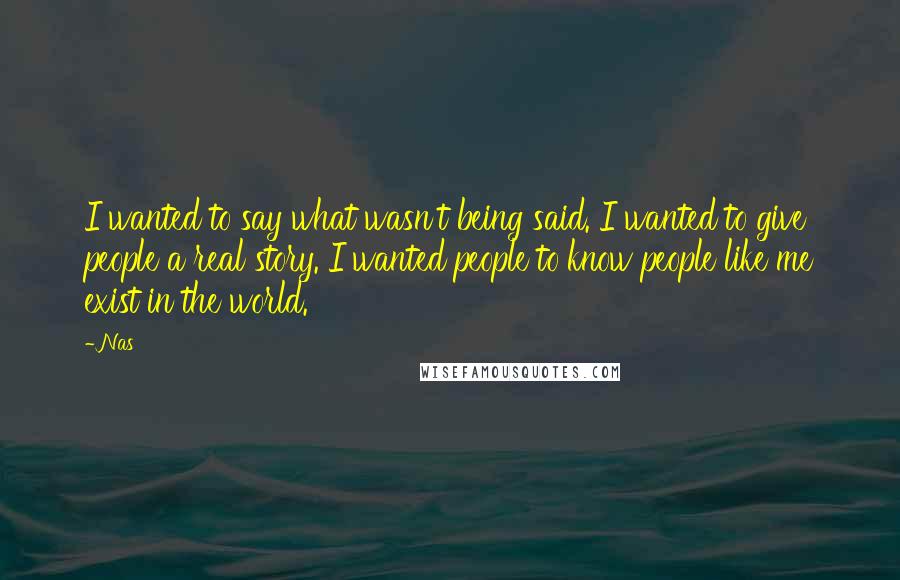 Nas Quotes: I wanted to say what wasn't being said. I wanted to give people a real story. I wanted people to know people like me exist in the world.