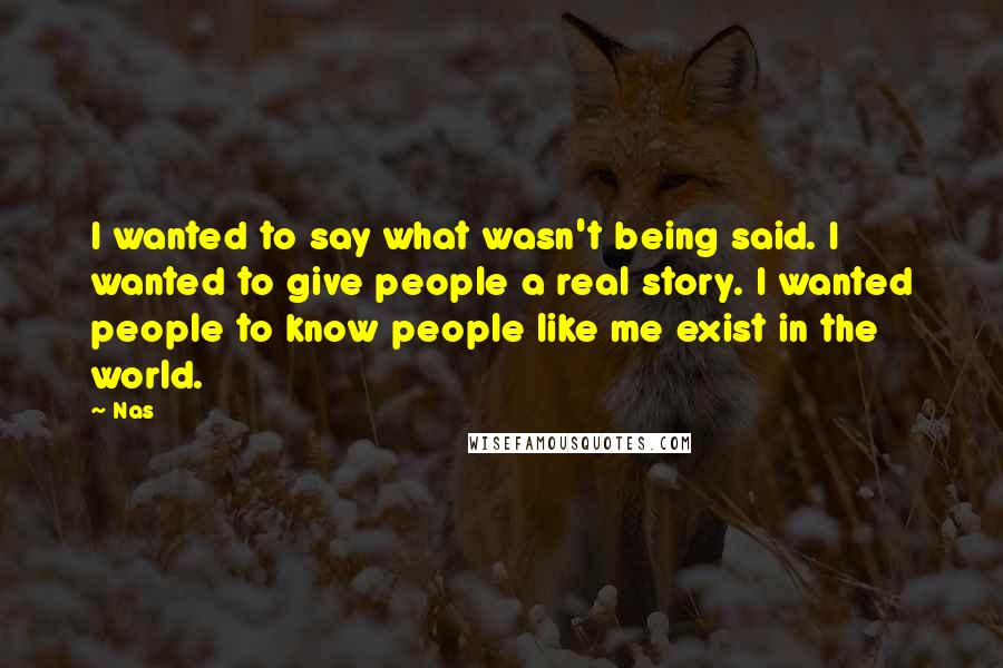 Nas Quotes: I wanted to say what wasn't being said. I wanted to give people a real story. I wanted people to know people like me exist in the world.