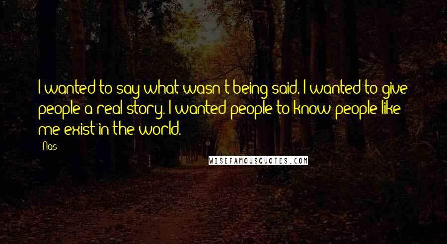 Nas Quotes: I wanted to say what wasn't being said. I wanted to give people a real story. I wanted people to know people like me exist in the world.