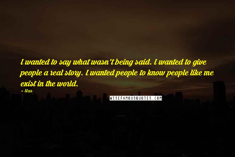 Nas Quotes: I wanted to say what wasn't being said. I wanted to give people a real story. I wanted people to know people like me exist in the world.