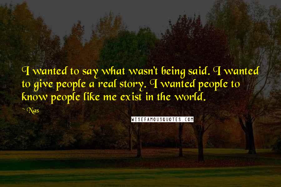 Nas Quotes: I wanted to say what wasn't being said. I wanted to give people a real story. I wanted people to know people like me exist in the world.