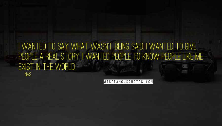 Nas Quotes: I wanted to say what wasn't being said. I wanted to give people a real story. I wanted people to know people like me exist in the world.