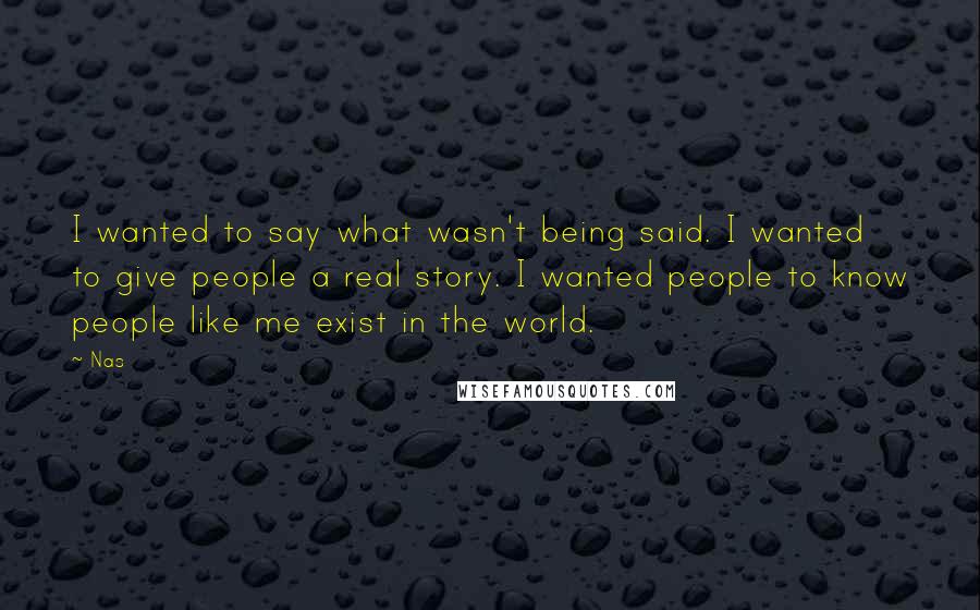 Nas Quotes: I wanted to say what wasn't being said. I wanted to give people a real story. I wanted people to know people like me exist in the world.