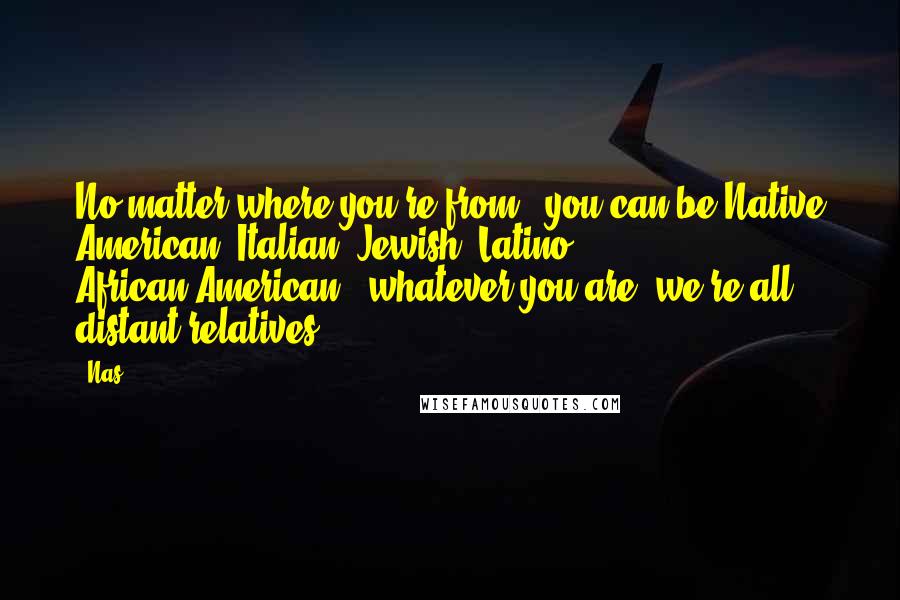 Nas Quotes: No matter where you're from - you can be Native American, Italian, Jewish, Latino, African-American - whatever you are, we're all distant relatives.