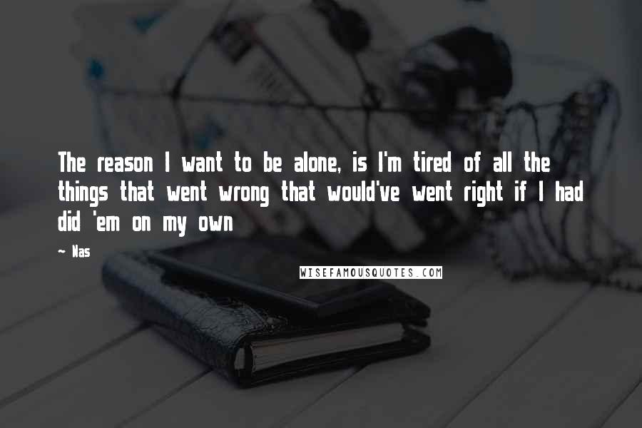 Nas Quotes: The reason I want to be alone, is I'm tired of all the things that went wrong that would've went right if I had did 'em on my own