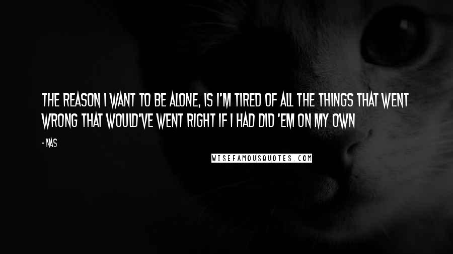 Nas Quotes: The reason I want to be alone, is I'm tired of all the things that went wrong that would've went right if I had did 'em on my own