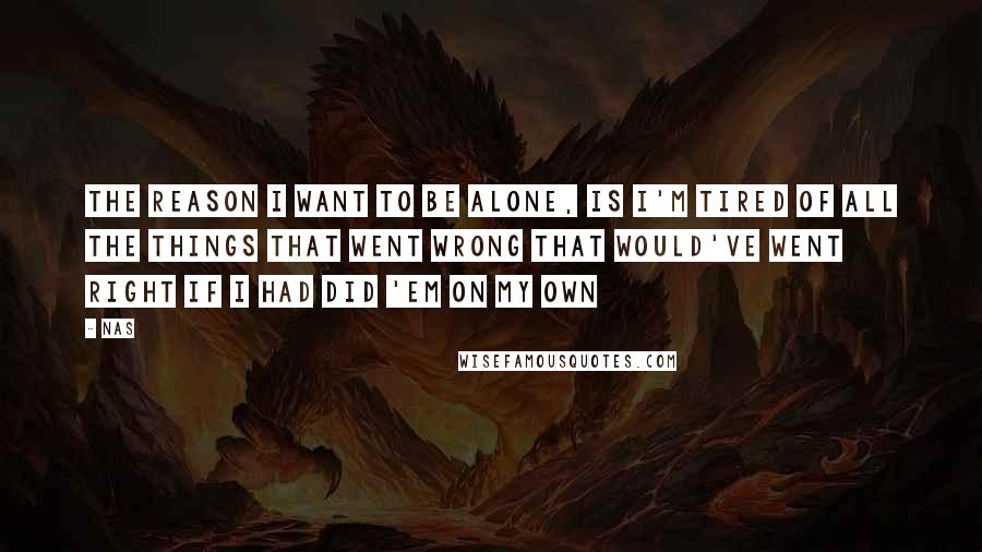 Nas Quotes: The reason I want to be alone, is I'm tired of all the things that went wrong that would've went right if I had did 'em on my own