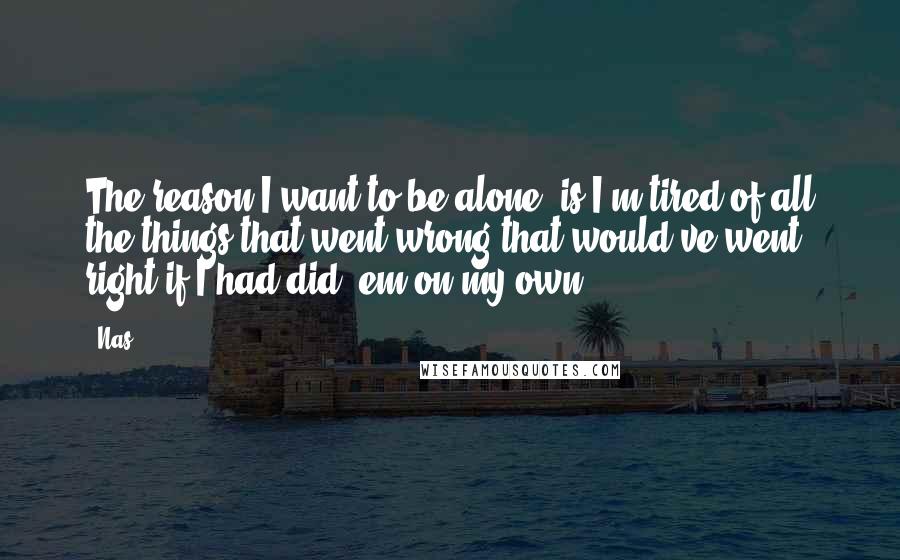 Nas Quotes: The reason I want to be alone, is I'm tired of all the things that went wrong that would've went right if I had did 'em on my own