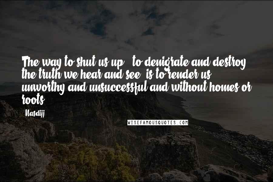 Nasdijj Quotes: The way to shut us up - to denigrate and destroy the truth we hear and see -is to render us unworthy and unsuccessful and without homes or roots.