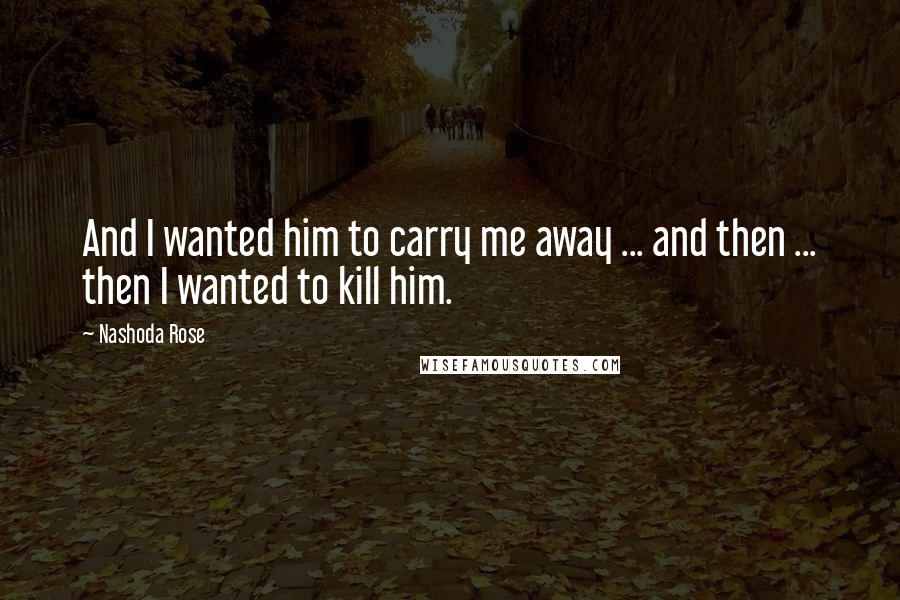 Nashoda Rose Quotes: And I wanted him to carry me away ... and then ... then I wanted to kill him.