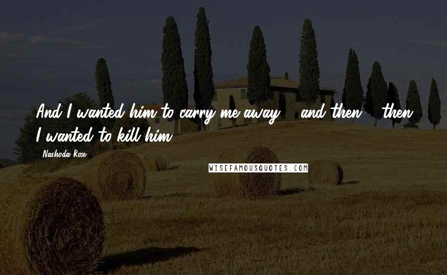 Nashoda Rose Quotes: And I wanted him to carry me away ... and then ... then I wanted to kill him.